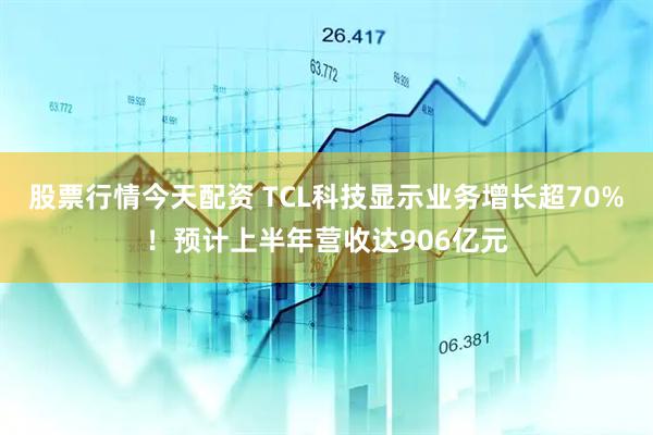 股票行情今天配资 TCL科技显示业务增长超70%！预计上半年营收达906亿元