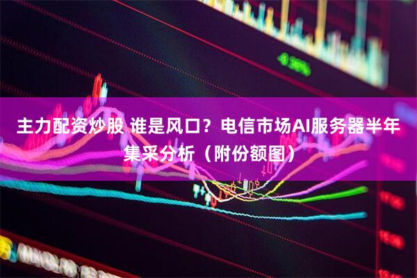主力配资炒股 谁是风口？电信市场AI服务器半年集采分析（附份额图）