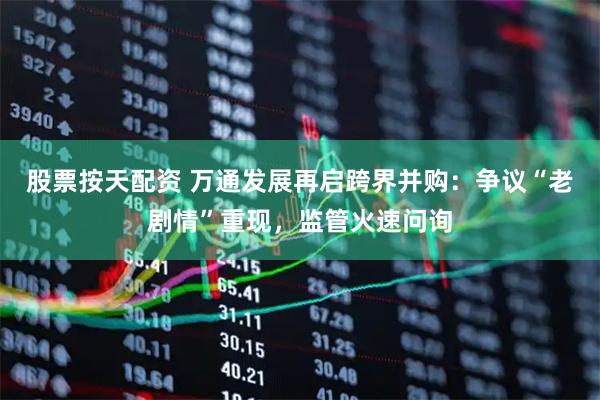 股票按天配资 万通发展再启跨界并购：争议“老剧情”重现，监管火速问询