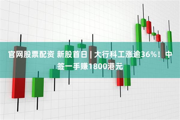 官网股票配资 新股首日 | 大行科工涨逾36%！中签一手赚1800港元