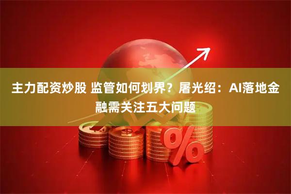主力配资炒股 监管如何划界？屠光绍：AI落地金融需关注五大问题