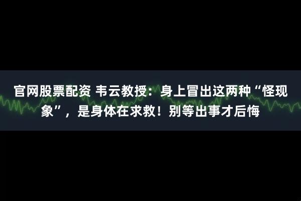 官网股票配资 韦云教授：身上冒出这两种“怪现象”，是身体在求救！别等出事才后悔